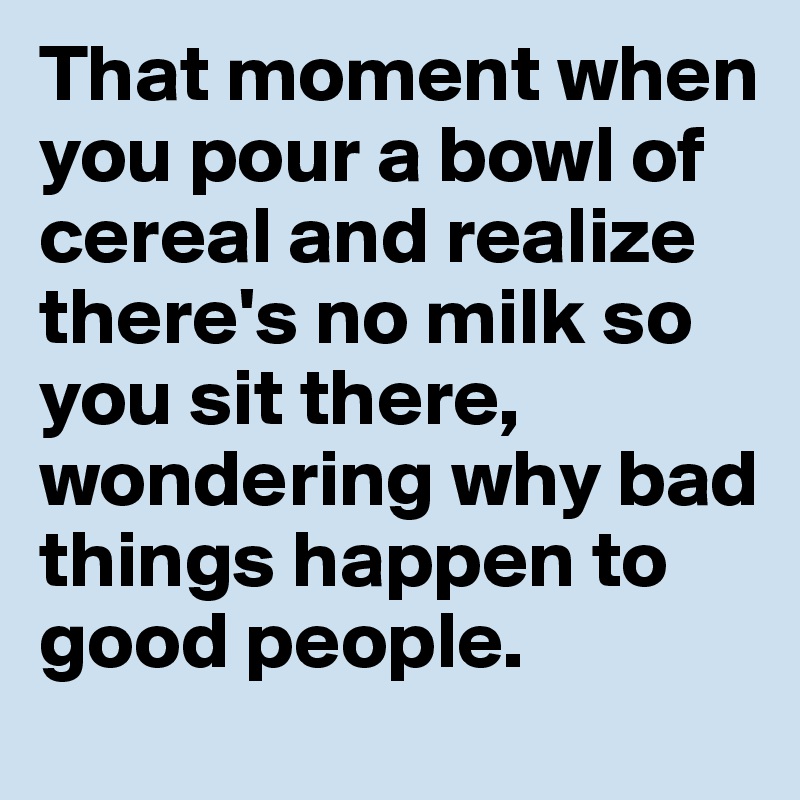 That moment when you pour a bowl of cereal and realize there's no milk so you sit there, wondering why bad things happen to good people.
