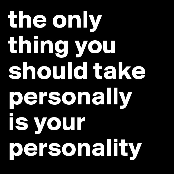 the only thing you should take personally
is your personality