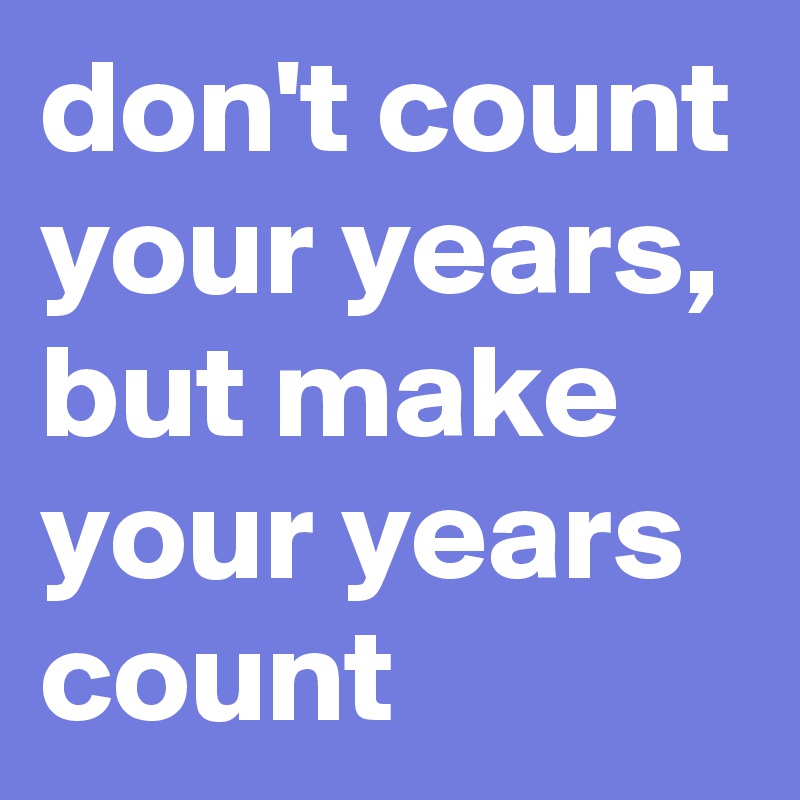 don't count your years, but make your years count