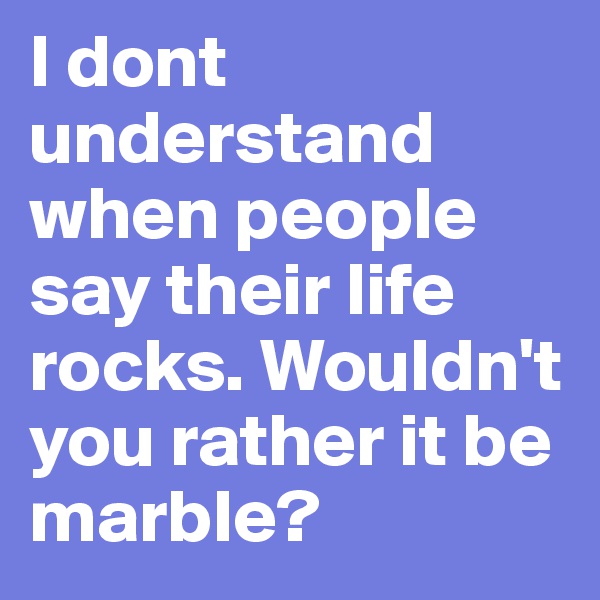 I dont understand when people say their life rocks. Wouldn't you rather it be marble?