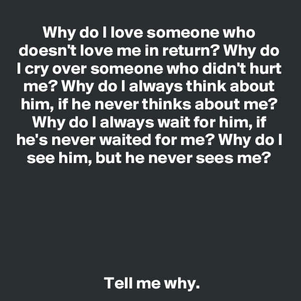 Why do I love someone who doesn't love me in return? Why do I cry over someone who didn't hurt me? Why do I always think about him, if he never thinks about me? Why do I always wait for him, if he's never waited for me? Why do I see him, but he never sees me?




    

 Tell me why.