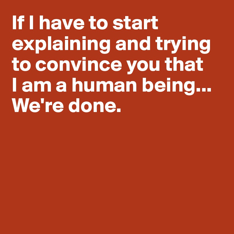 If I have to start explaining and trying to convince you that 
I am a human being...
We're done. 




