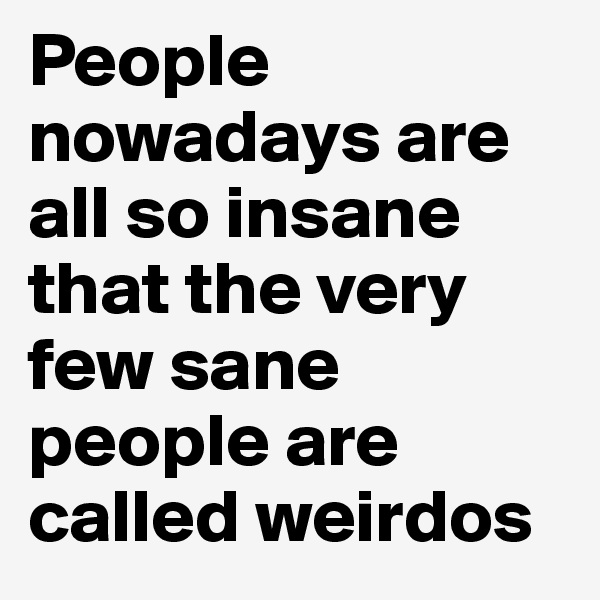People nowadays are all so insane that the very few sane people are called weirdos