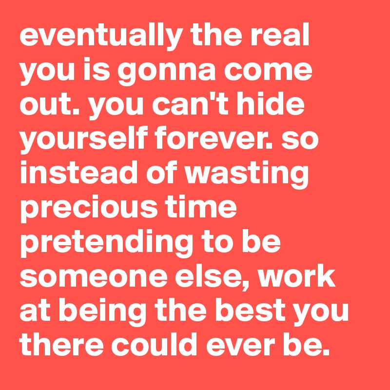 eventually the real you is gonna come out. you can't hide yourself forever. so instead of wasting precious time pretending to be someone else, work at being the best you there could ever be.