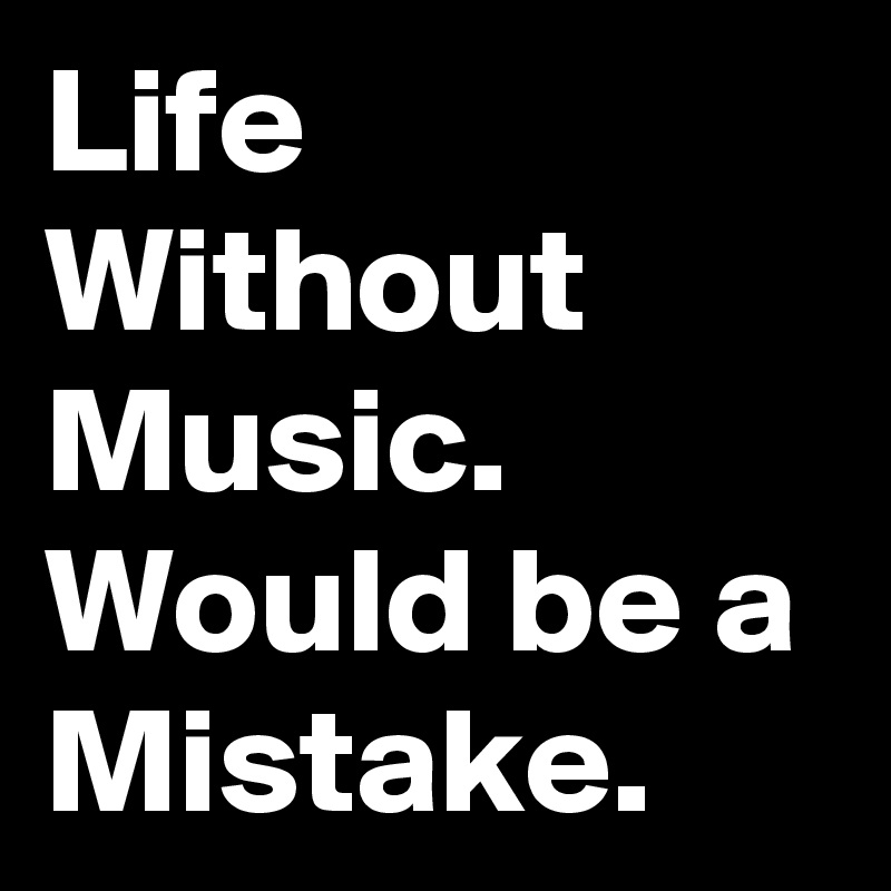 Life Without Music.
Would be a Mistake.