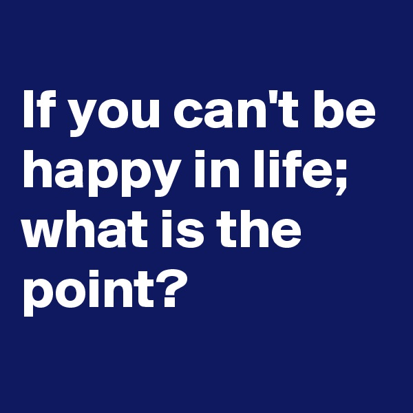 
If you can't be happy in life; 
what is the point?
