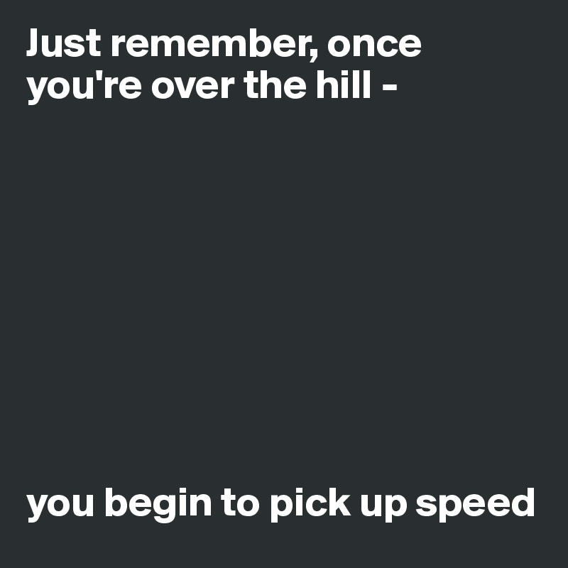 Just remember, once you're over the hill - 









you begin to pick up speed