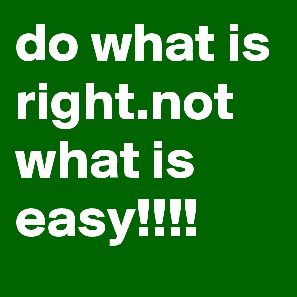 do what is right.not what is easy!!!!