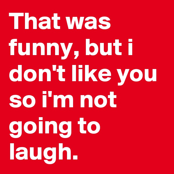 That was funny, but i don't like you so i'm not going to laugh. 