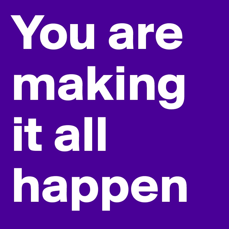 You are making it all happen