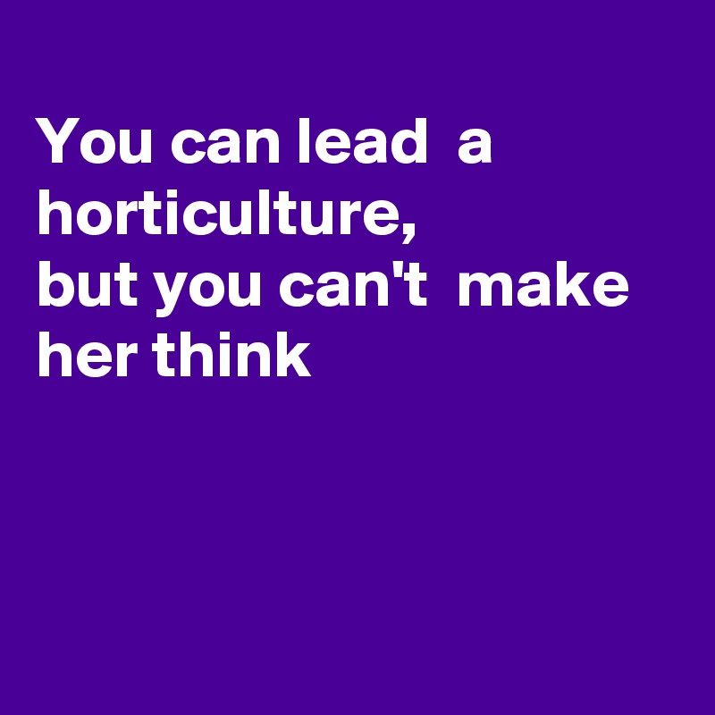 
You can lead  a horticulture,  
but you can't  make her think



