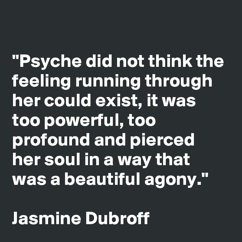 

"Psyche did not think the feeling running through her could exist, it was too powerful, too profound and pierced her soul in a way that was a beautiful agony." 

Jasmine Dubroff