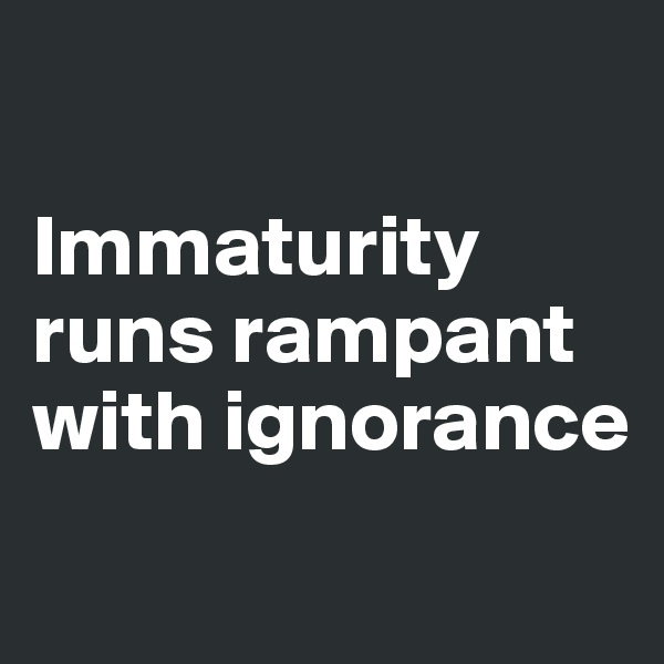 

Immaturity runs rampant with ignorance

