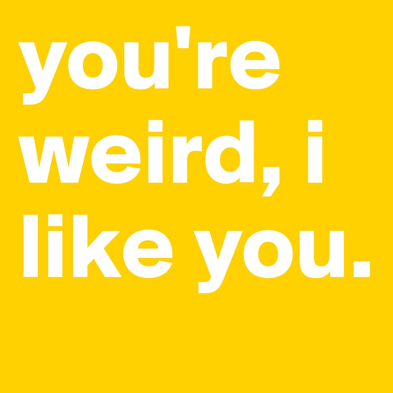 you're weird, i like you.