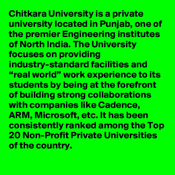 Chitkara University is a private university located in Punjab, one of the premier Engineering institutes of North India. The University focuses on providing industry-standard facilities and “real world” work experience to its students by being at the forefront of building strong collaborations with companies like Cadence, ARM, Microsoft, etc. It has been consistently ranked among the Top 20 Non-Profit Private Universities of the country.