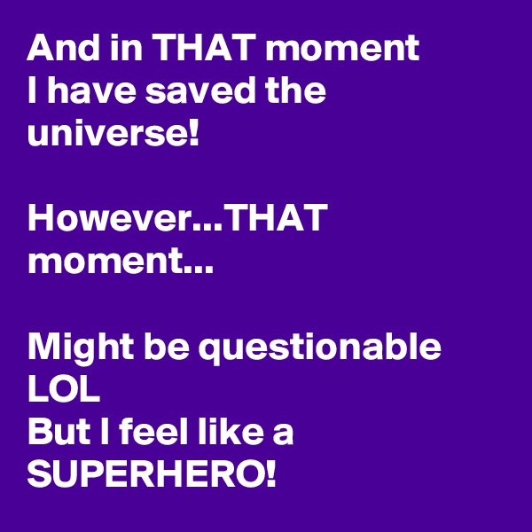 And in THAT moment
I have saved the universe!

However...THAT moment...

Might be questionable LOL
But I feel like a SUPERHERO!