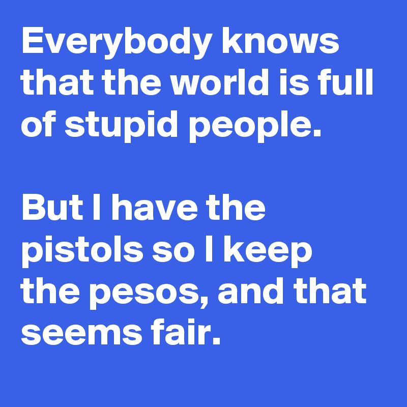 Everybody knows that the world is full of stupid people.  

But I have the pistols so I keep the pesos, and that seems fair.