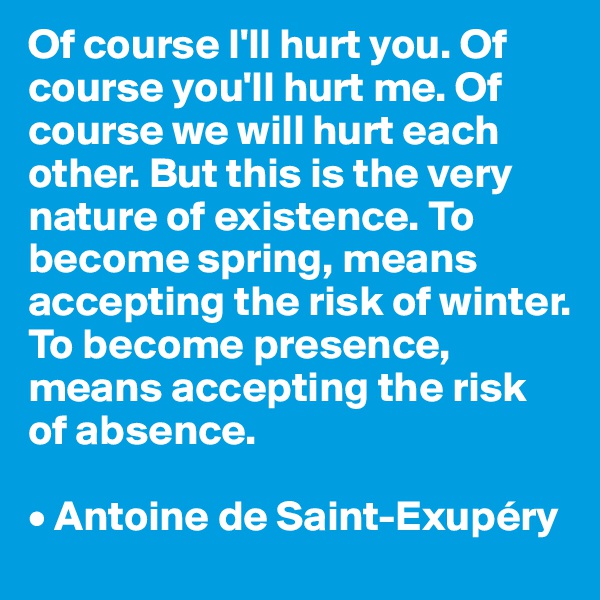 Of course I'll hurt you. Of course you'll hurt me. Of course we will hurt each other. But this is the very nature of existence. To become spring, means accepting the risk of winter. To become presence, means accepting the risk of absence.

• Antoine de Saint-Exupéry