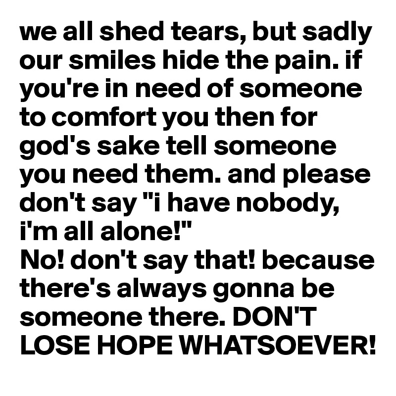 we all shed tears, but sadly our smiles hide the pain. if you're in need of someone to comfort you then for god's sake tell someone you need them. and please don't say "i have nobody, i'm all alone!"
No! don't say that! because there's always gonna be someone there. DON'T LOSE HOPE WHATSOEVER!