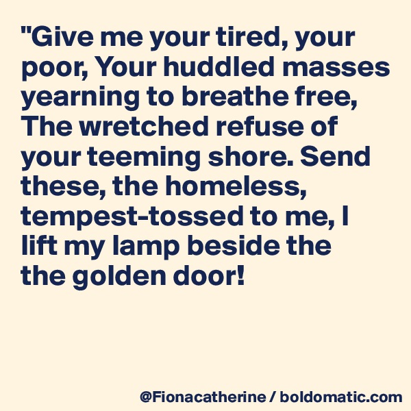 "Give me your tired, your 
poor, Your huddled masses
yearning to breathe free, 
The wretched refuse of 
your teeming shore. Send
these, the homeless, 
tempest-tossed to me, I
lift my lamp beside the 
the golden door!


