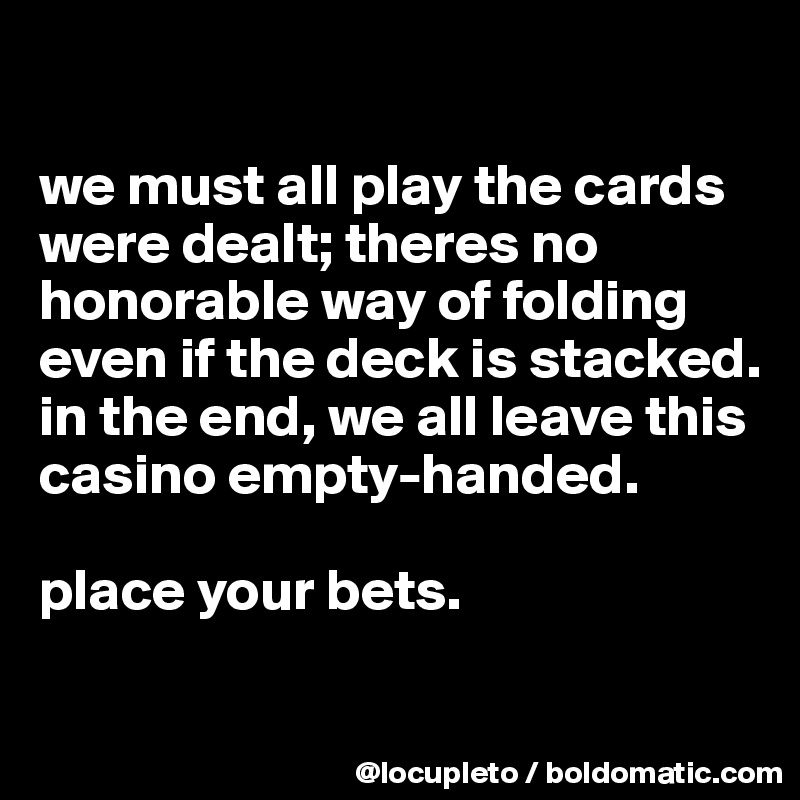 

we must all play the cards were dealt; theres no honorable way of folding even if the deck is stacked. in the end, we all leave this casino empty-handed.    

place your bets. 

