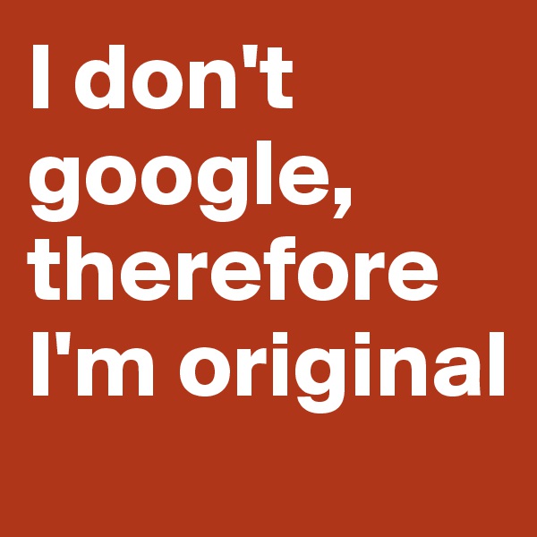 I don't google, therefore I'm original 