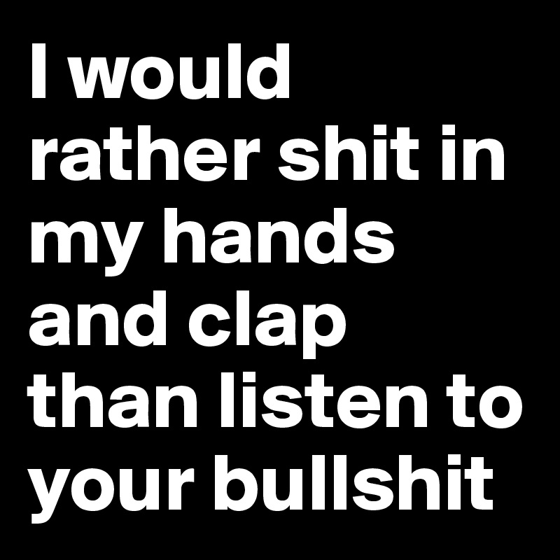 I would rather shit in my hands and clap than listen to your bullshit