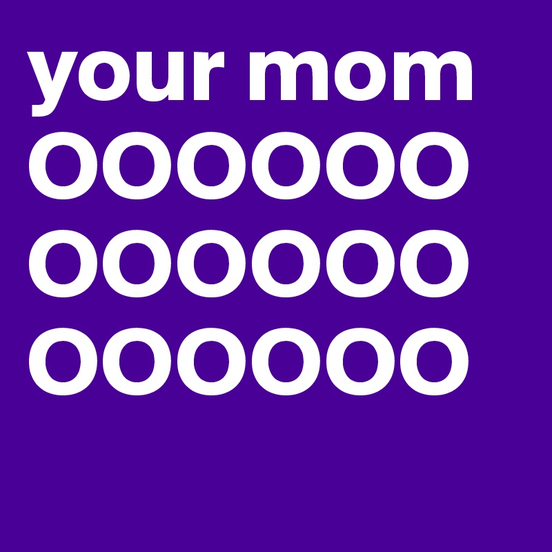 your mom OOOOOOOOOOOOOOOOOO
