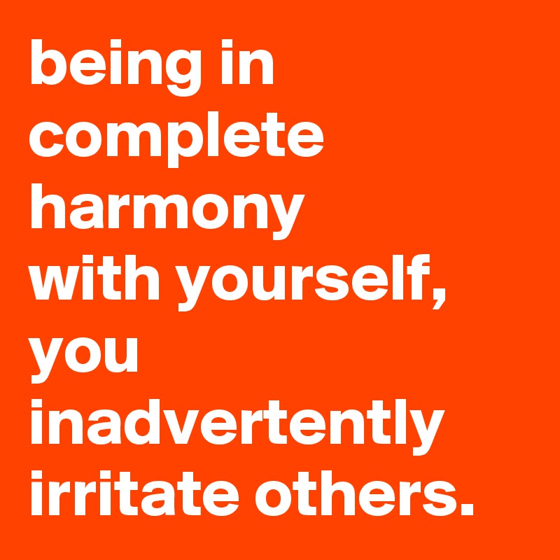 being in complete harmony
with yourself,
you inadvertently irritate others.