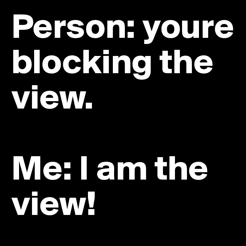 Person: youre blocking the view. 

Me: I am the view! 