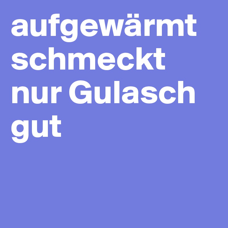 aufgewärmt schmeckt nur Gulasch gut     

