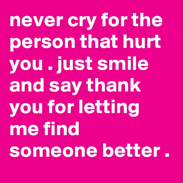never cry for the person that hurt you . just smile and say thank you for letting me find someone better .