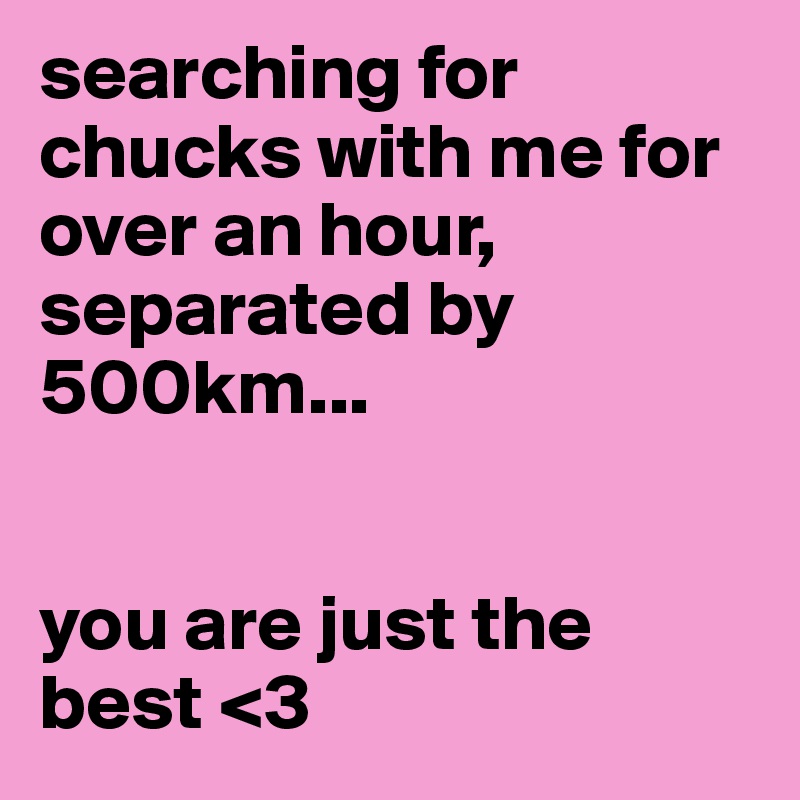 searching for chucks with me for over an hour, separated by 500km...


you are just the best <3