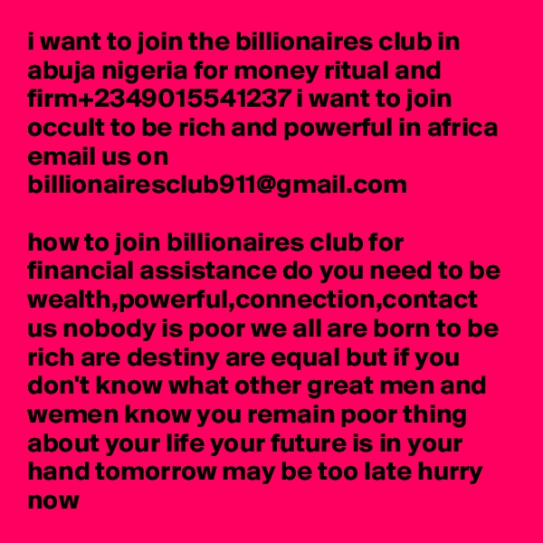 i want to join the billionaires club in abuja nigeria for money ritual and firm+2349015541237 i want to join occult to be rich and powerful in africa email us on billionairesclub911@gmail.com

how to join billionaires club for financial assistance do you need to be wealth,powerful,connection,contact us nobody is poor we all are born to be rich are destiny are equal but if you don't know what other great men and wemen know you remain poor thing about your life your future is in your hand tomorrow may be too late hurry now 