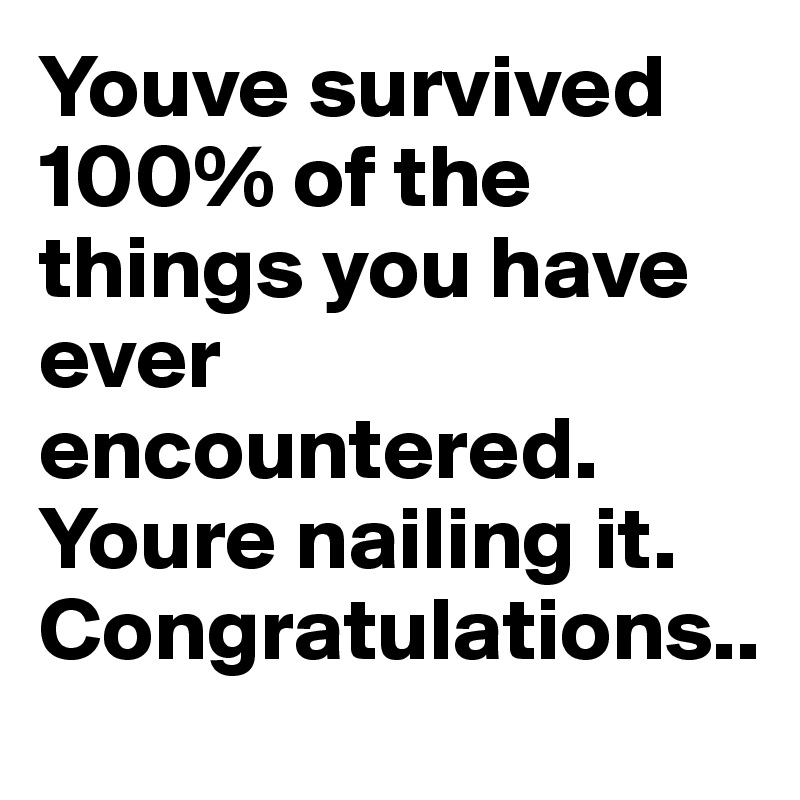 Youve survived 100% of the things you have ever encountered. Youre nailing it. Congratulations..