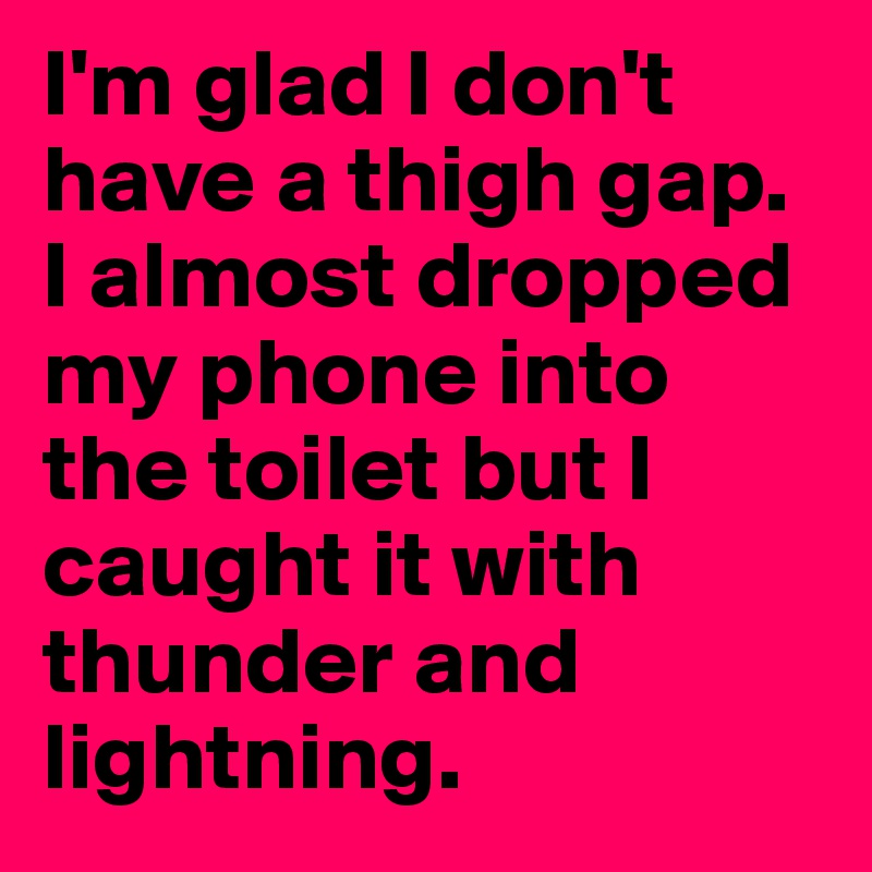 I'm glad I don't have a thigh gap. I almost dropped my phone into the toilet but I caught it with thunder and lightning. 