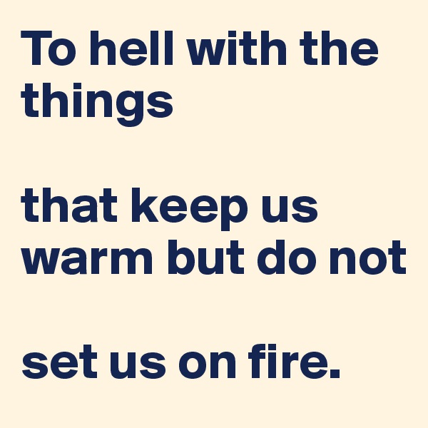 To hell with the things

that keep us warm but do not

set us on fire.