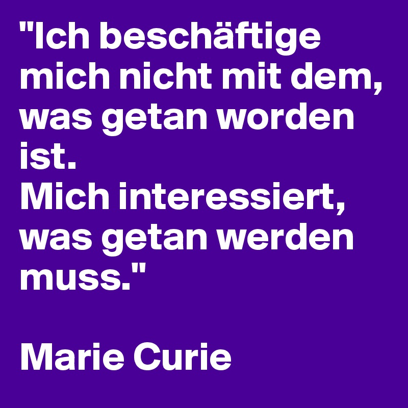 "Ich beschäftige mich nicht mit dem, was getan worden ist. 
Mich interessiert, was getan werden muss."

Marie Curie 