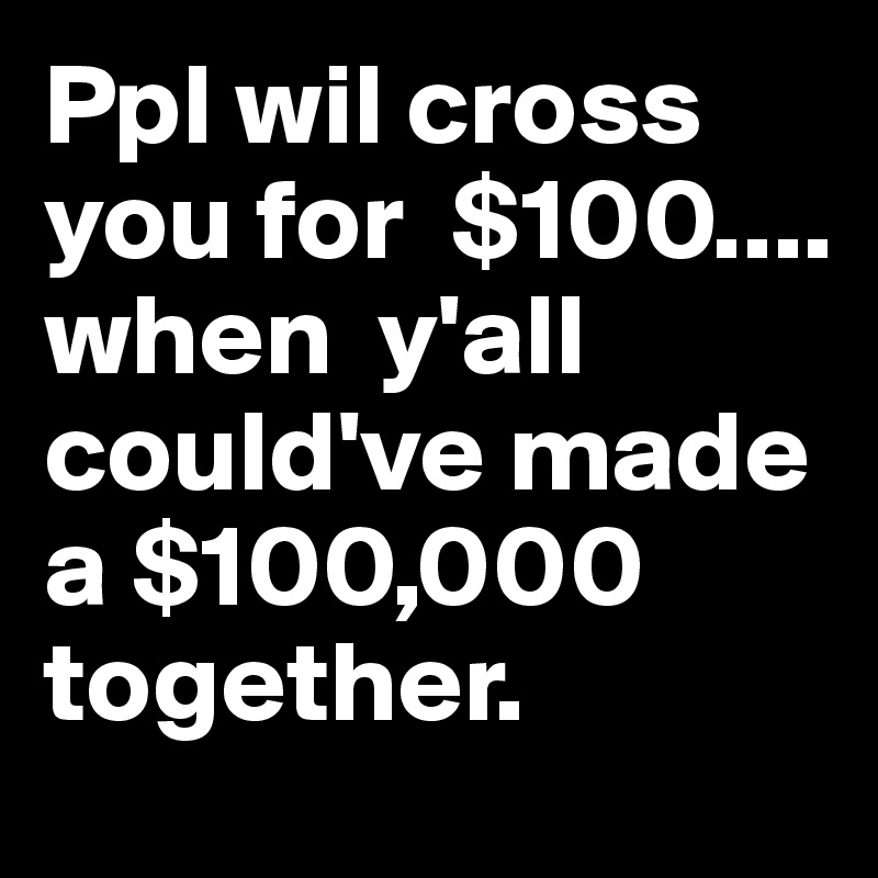 Ppl wil cross  you for  $100....
when  y'all  could've made a $100,000 together.