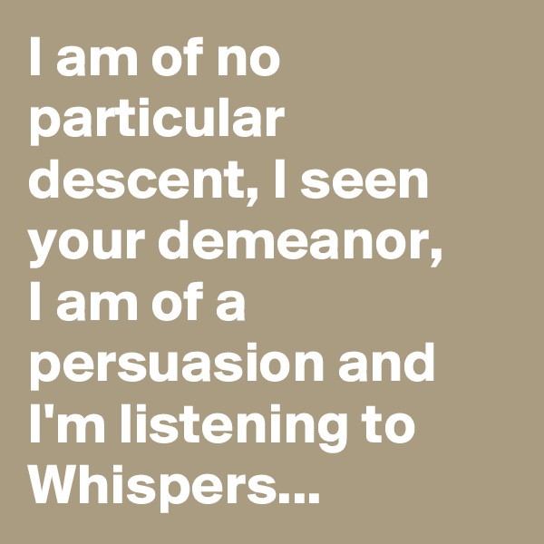 I am of no particular descent, I seen your demeanor, 
I am of a persuasion and I'm listening to Whispers...