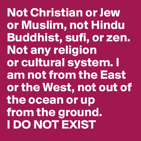 Not Christian or Jew or Muslim, not Hindu
Buddhist, sufi, or zen. Not any religion
or cultural system. I am not from the East
or the West, not out of the ocean or up
from the ground.
I DO NOT EXIST