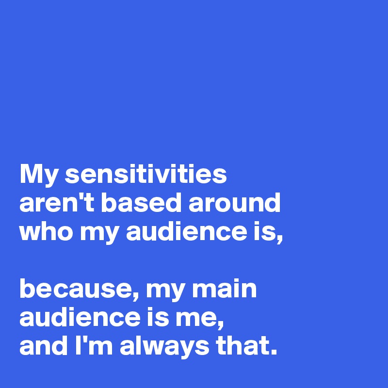 




My sensitivities 
aren't based around 
who my audience is,

because, my main audience is me, 
and I'm always that.