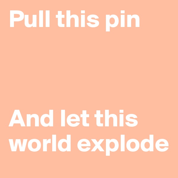 Pull this pin



And let this world explode