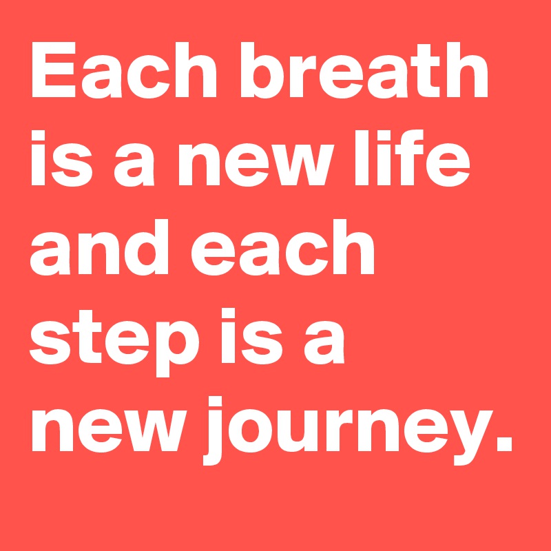 Each breath is a new life and each step is a new journey.