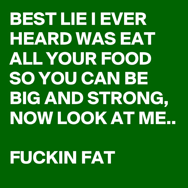 BEST LIE I EVER HEARD WAS EAT ALL YOUR FOOD SO YOU CAN BE BIG AND STRONG, 
NOW LOOK AT ME..

FUCKIN FAT