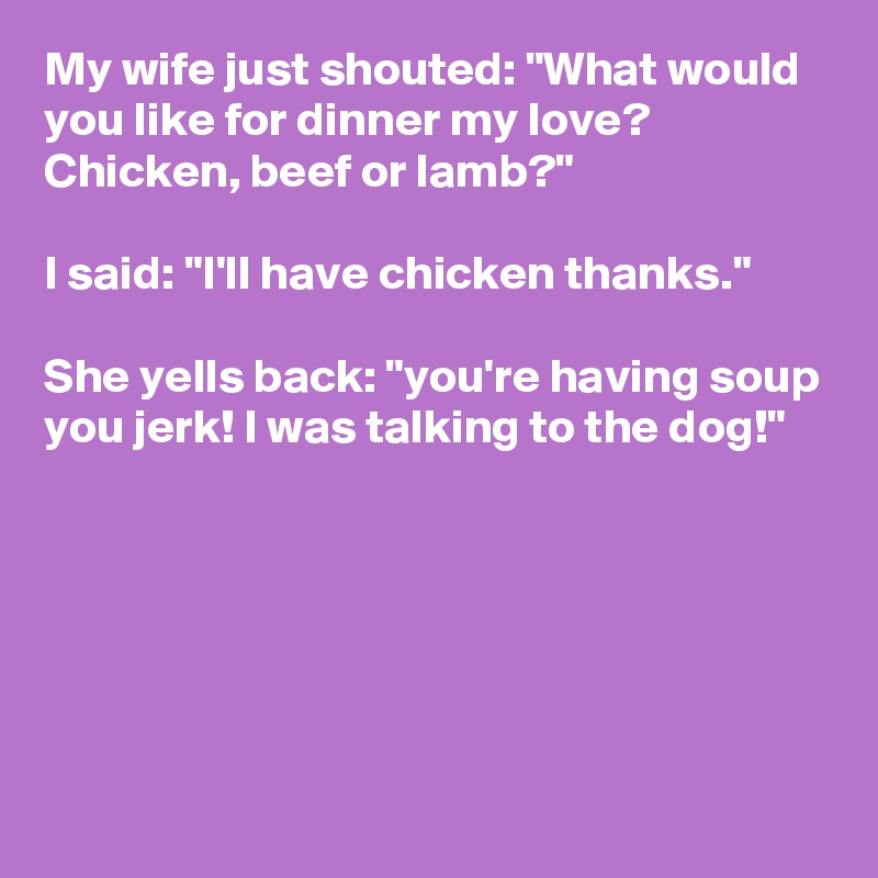 My wife just shouted: "What would you like for dinner my love? Chicken, beef or lamb?" 

I said: "I'll have chicken thanks." 

She yells back: "you're having soup you jerk! I was talking to the dog!"






