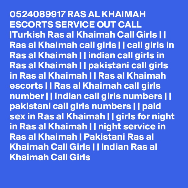 0524089917 RAS AL KHAIMAH ESCORTS SERVICE OUT CALL |Turkish Ras al Khaimah Call Girls | | Ras al Khaimah call girls | | call girls in Ras al Khaimah | | indian call girls in Ras al Khaimah | | pakistani call girls in Ras al Khaimah | | Ras al Khaimah escorts | | Ras al Khaimah call girls number | | indian call girls numbers | | pakistani call girls numbers | | paid sex in Ras al Khaimah | | girls for night in Ras al Khaimah | | night service in Ras al Khaimah | Pakistani Ras al Khaimah Call Girls | | Indian Ras al Khaimah Call Girls 