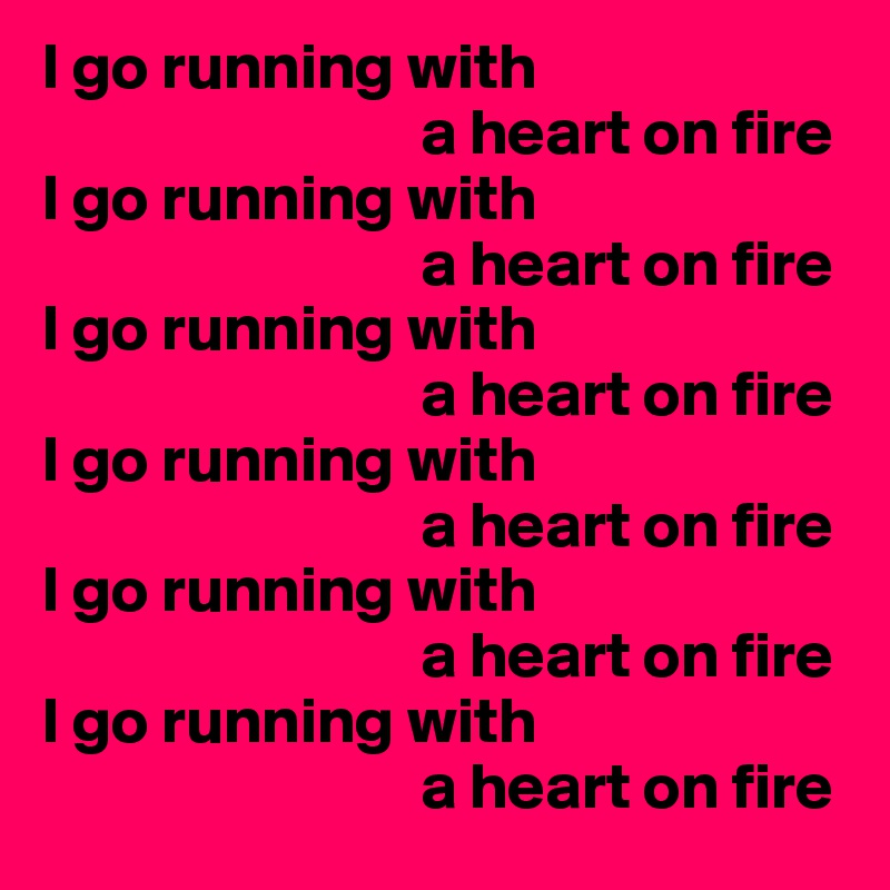 I go running with 
                             a heart on fire
I go running with 
                             a heart on fire
I go running with 
                             a heart on fire
I go running with 
                             a heart on fire
I go running with 
                             a heart on fire
I go running with 
                             a heart on fire