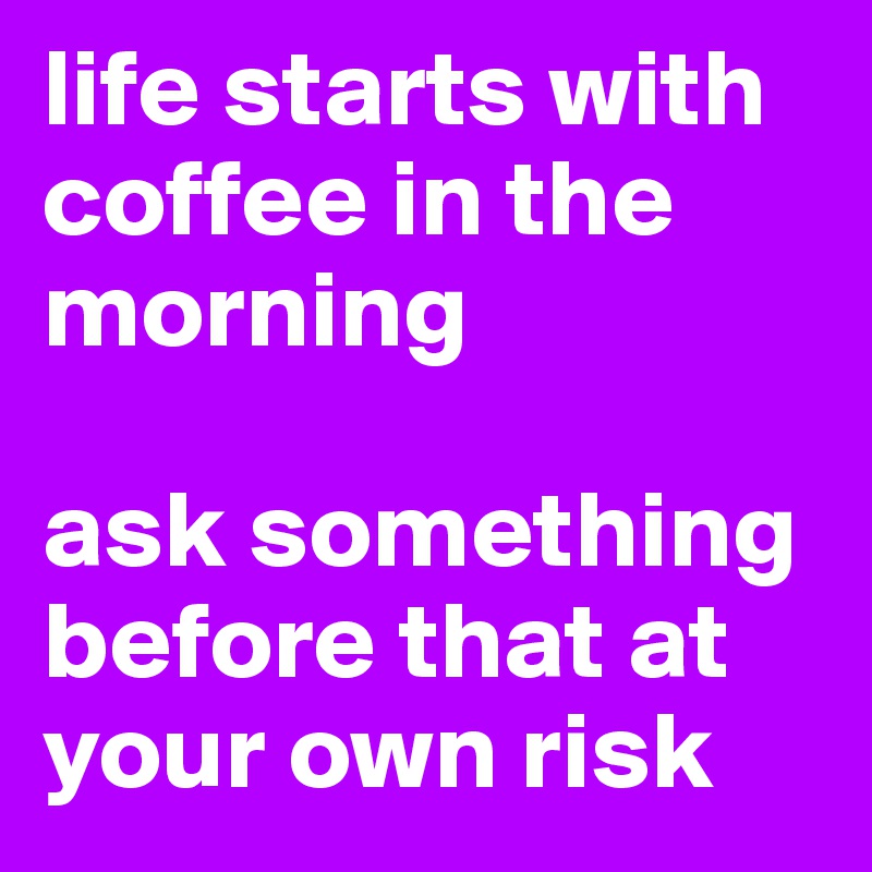 life starts with coffee in the morning 

ask something before that at your own risk 
