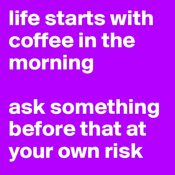 life starts with coffee in the morning 

ask something before that at your own risk 